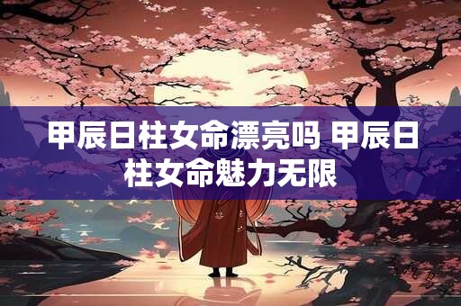 甲辰日柱女命漂亮吗 甲辰日柱女命魅力无限