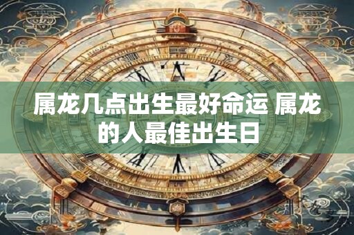 属龙几点出生最好命运 属龙的人最佳出生日