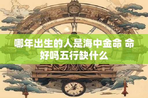 哪年出生的人是海中金命 命好吗五行缺什么