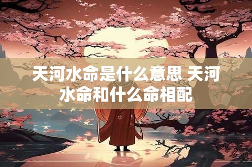 天河水命是什么意思 天河水命和什么命相配