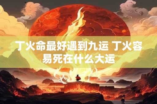 丁火命最好遇到九运 丁火容易死在什么大运