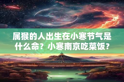 属猴的人出生在小寒节气是什么命？小寒南京吃菜饭？