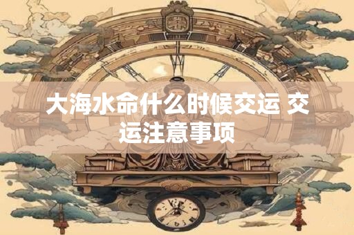 大海水命什么时候交运 交运注意事项