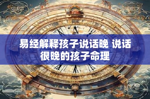易经解释孩子说话晚 说话很晚的孩子命理