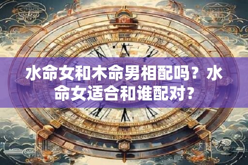 水命女和木命男相配吗？水命女适合和谁配对？
