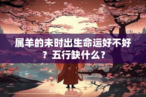 属羊的未时出生命运好不好？五行缺什么？