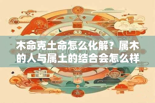 木命克土命怎么化解？属木的人与属土的结合会怎么样