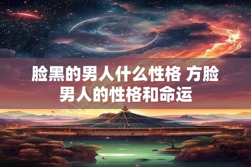 脸黑的男人什么性格 方脸男人的性格和命运