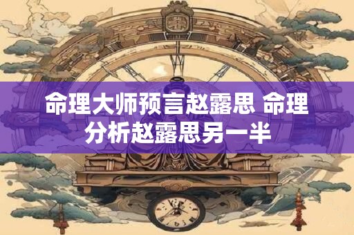 命理大师预言赵露思 命理分析赵露思另一半