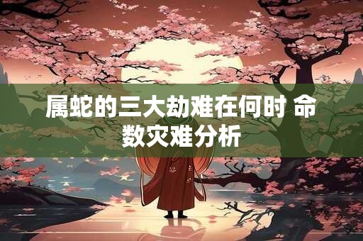 属蛇的三大劫难在何时 命数灾难分析
