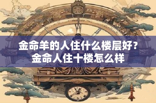 金命羊的人住什么楼层好？金命人住十楼怎么样