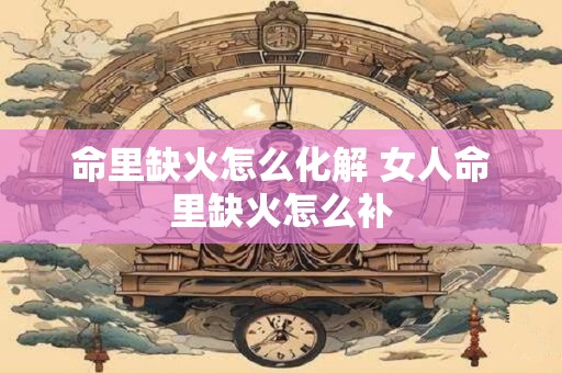 命里缺火怎么化解 女人命里缺火怎么补