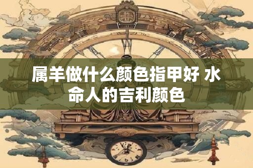 属羊做什么颜色指甲好 水命人的吉利颜色