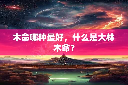木命哪种最好，什么是大林木命？