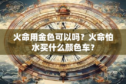 详细阅读:火命用金色可以吗?火命怕水买什么颜色车? 火命用金色可以吗?火命怕水买什么颜色车?