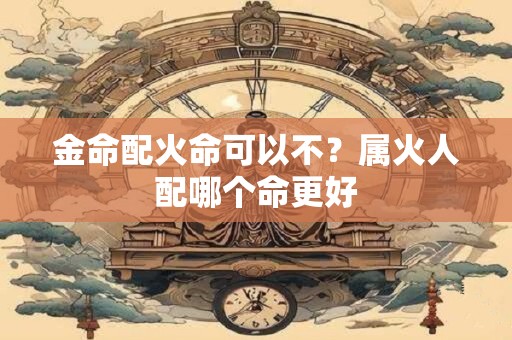 金命配火命可以不？属火人配哪个命更好