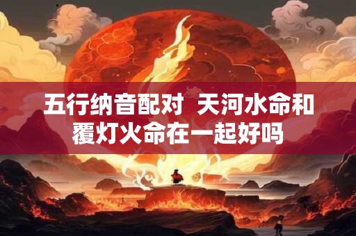 五行纳音配对  天河水命和覆灯火命在一起好吗