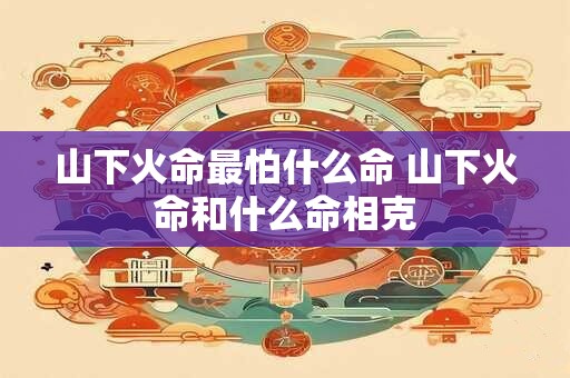 山下火命最怕什么命 山下火命和什么命相克
