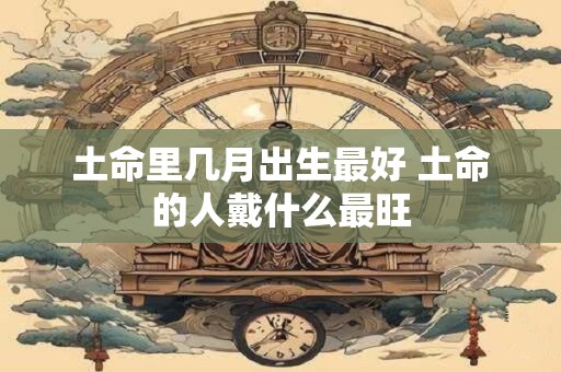 土命里几月出生最好 土命的人戴什么最旺