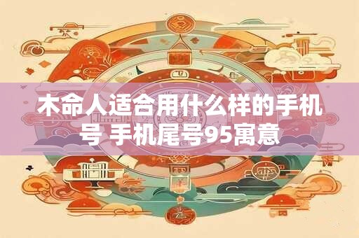 详细阅读:木命人适合用什么样的手机号 手机尾号95寓意 木命人适合用什么样的手机号 手机尾号95寓意