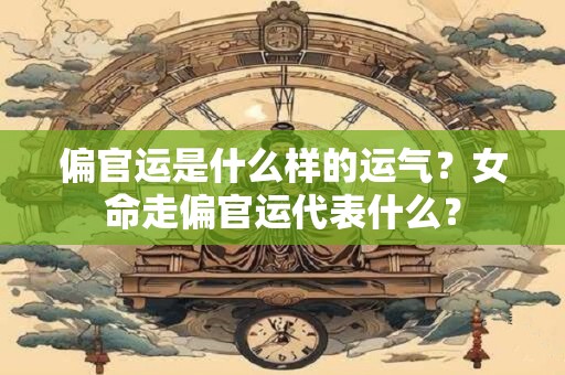 偏官运是什么样的运气？女命走偏官运代表什么？