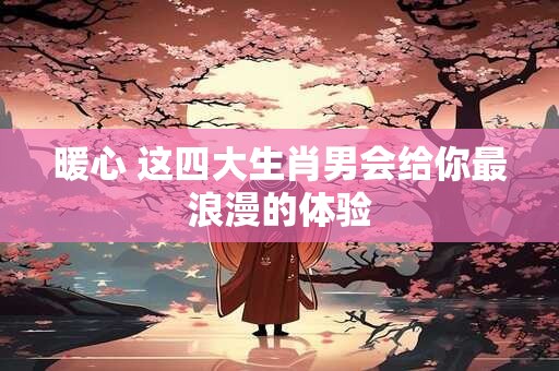 暖心 这四大生肖男会给你最浪漫的体验