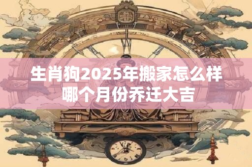 生肖狗2025年搬家怎么样 哪个月份乔迁大吉