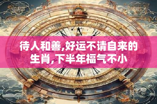 待人和善,好运不请自来的生肖,下半年福气不小