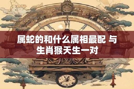 属蛇的和什么属相最配 与生肖猴天生一对