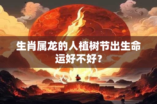 生肖属龙的人植树节出生命运好不好？
