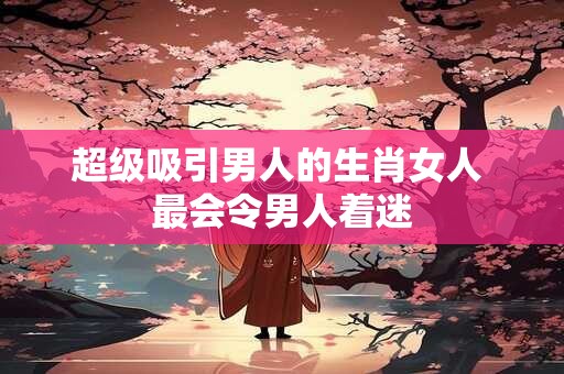 超级吸引男人的生肖女人 最会令男人着迷