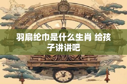 羽扇纶巾是什么生肖 给孩子讲讲吧