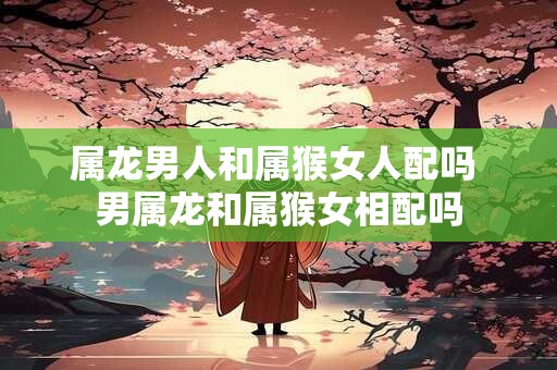 属龙男人和属猴女人配吗 男属龙和属猴女相配吗