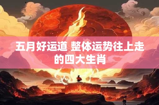 五月好运道 整体运势往上走的四大生肖