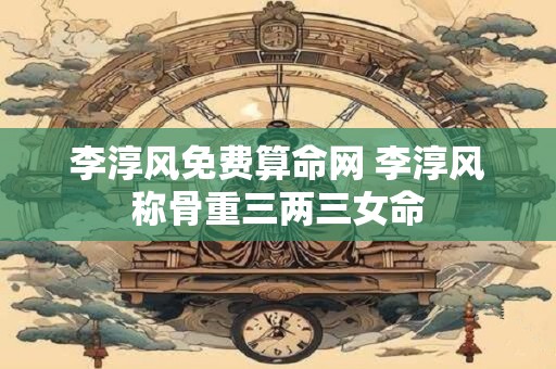 李淳风免费算命网 李淳风称骨重三两三女命
