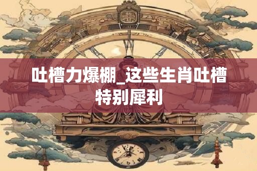 吐槽力爆棚_这些生肖吐槽特别犀利