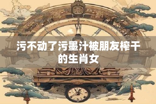 污不动了污墨汁被朋友榨干的生肖女