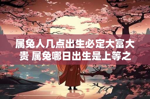 属兔人几点出生必定大富大贵 属兔哪日出生是上等之命