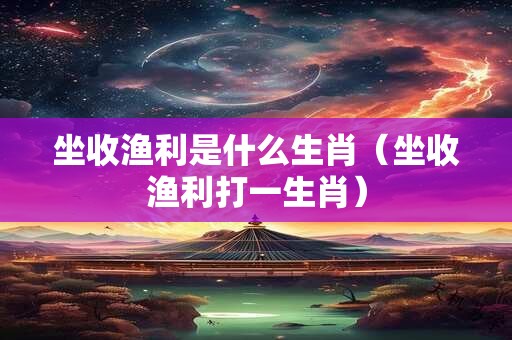 坐收渔利是什么生肖（坐收渔利打一生肖）