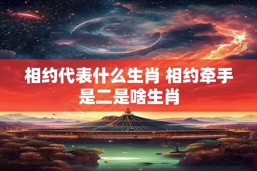 相约代表什么生肖 相约牵手是二是啥生肖