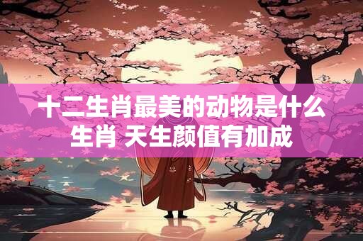 十二生肖最美的动物是什么生肖 天生颜值有加成