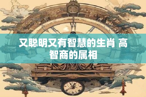 又聪明又有智慧的生肖 高智商的属相