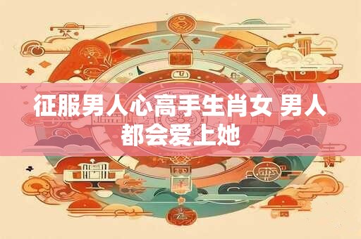 征服男人心高手生肖女 男人都会爱上她