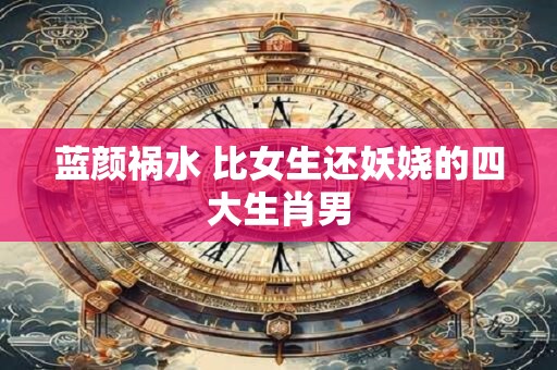 详细阅读:蓝颜祸水 比女生还妖娆的四大生肖男 蓝颜祸水 比女生还妖娆的四大生肖男