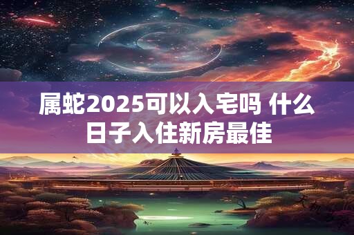 属蛇2025可以入宅吗 什么日子入住新房最佳