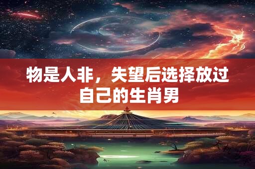 物是人非，失望后选择放过自己的生肖男