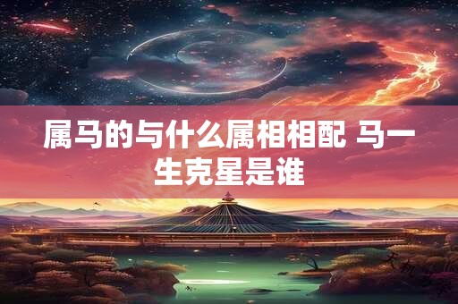 属马的与什么属相相配 马一生克星是谁