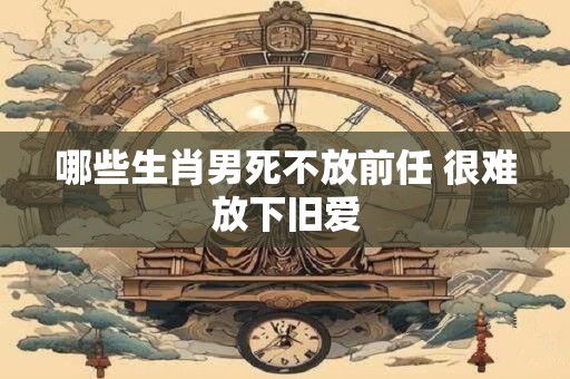 哪些生肖男死不放前任 很难放下旧爱
