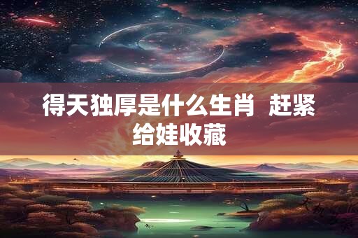 详细阅读:得天独厚是什么生肖 赶紧给娃收藏 得天独厚是什么生肖 赶紧给娃收藏