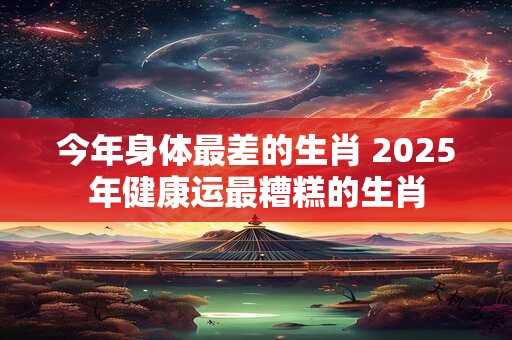 今年身体最差的生肖 2025年健康运最糟糕的生肖